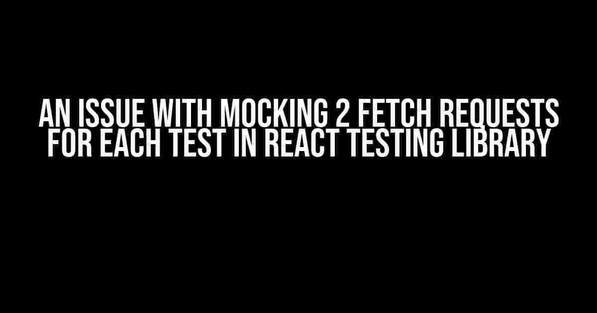 An Issue with Mocking 2 Fetch Requests for Each Test in React Testing Library