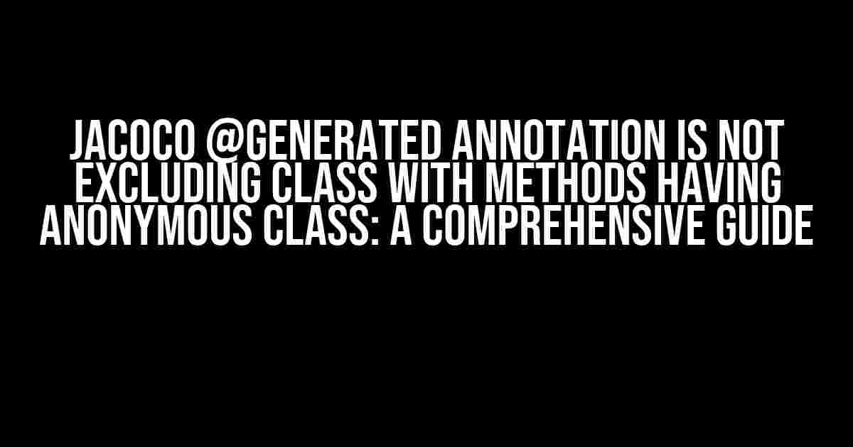 Jacoco @Generated annotation is not excluding class with methods having anonymous class: A Comprehensive Guide